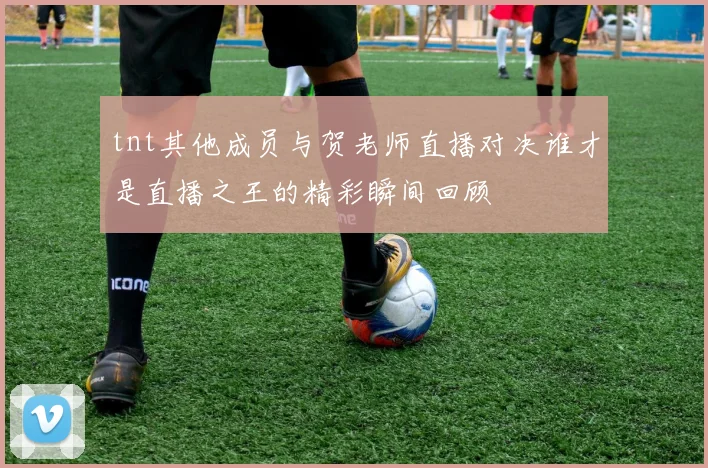 tnt其他成员与贺老师直播对决谁才是直播之王的精彩瞬间回顾