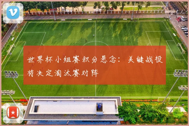 世界杯小组赛积分悬念：关键战役将决定淘汰赛对阵