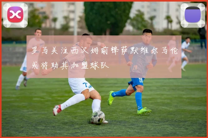 罗马关注西汉姆前锋萨默维尔马伦或将助其加盟球队