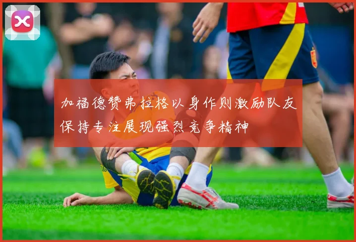 加福德赞弗拉格以身作则激励队友保持专注展现强烈竞争精神