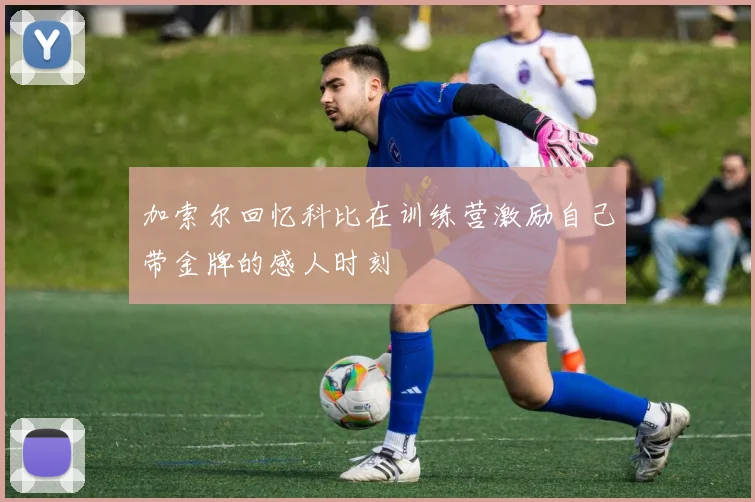 加索尔回忆科比在训练营激励自己带金牌的感人时刻