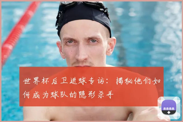 世界杯后卫进球专访：揭秘他们如何成为球队的隐形杀手