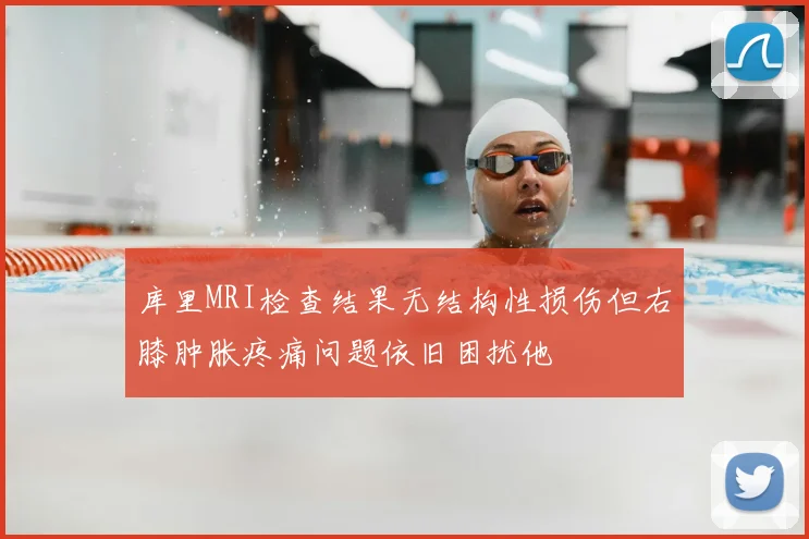 库里MRI检查结果无结构性损伤但右膝肿胀疼痛问题依旧困扰他