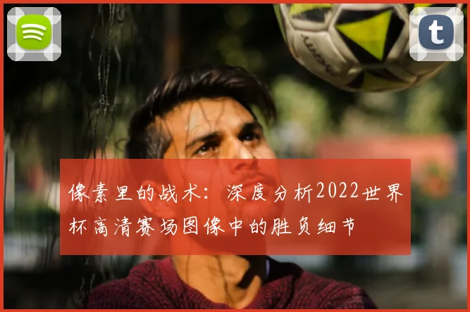 像素里的战术：深度分析2022世界杯高清赛场图像中的胜负细节