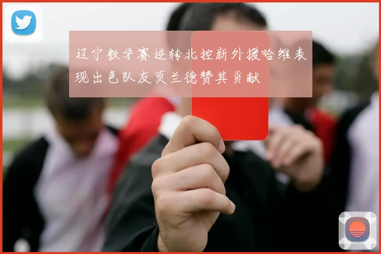 辽宁教学赛逆转北控新外援哈维表现出色队友莫兰德赞其贡献