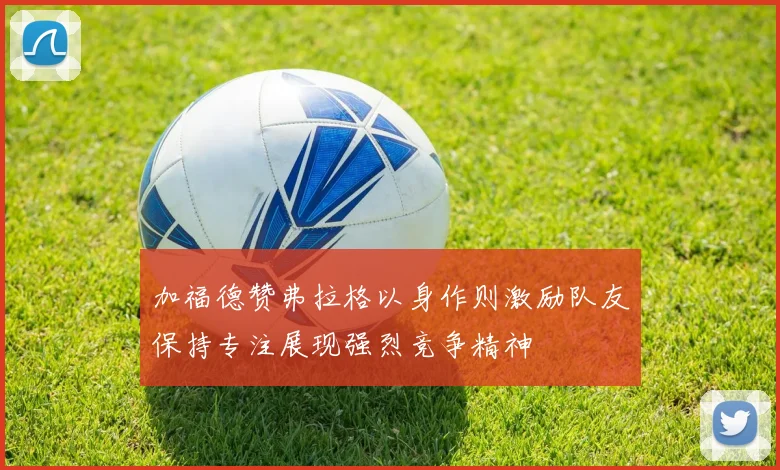 加福德赞弗拉格以身作则激励队友保持专注展现强烈竞争精神