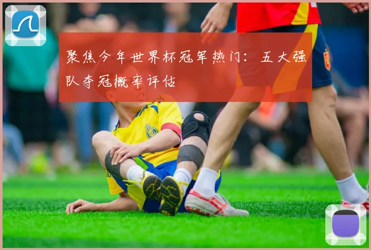 聚焦今年世界杯冠军热门：五大强队夺冠概率评估
