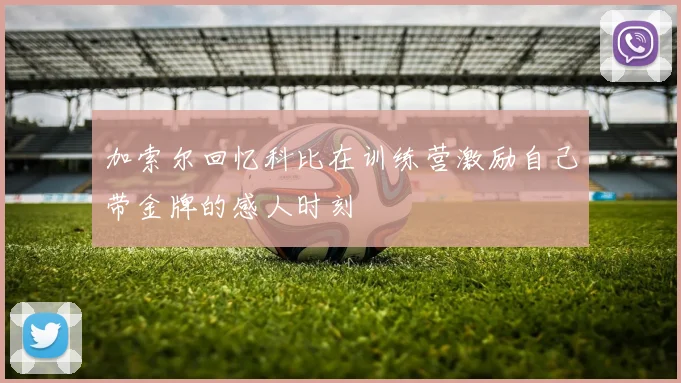 加索尔回忆科比在训练营激励自己带金牌的感人时刻
