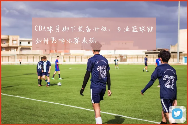 CBA球员脚下装备升级，专业篮球鞋如何影响比赛表现