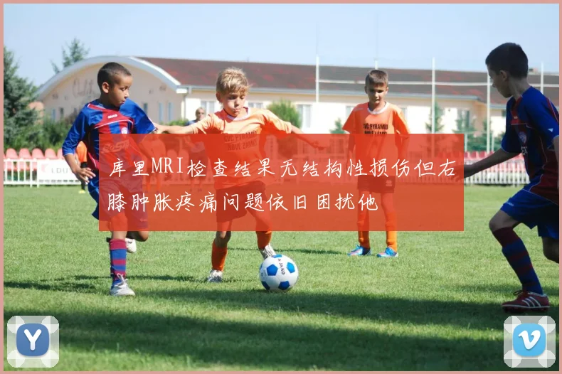 库里MRI检查结果无结构性损伤但右膝肿胀疼痛问题依旧困扰他