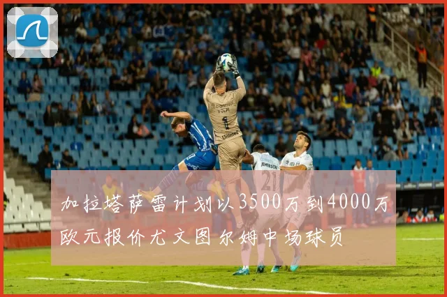 加拉塔萨雷计划以3500万到4000万欧元报价尤文图尔姆中场球员