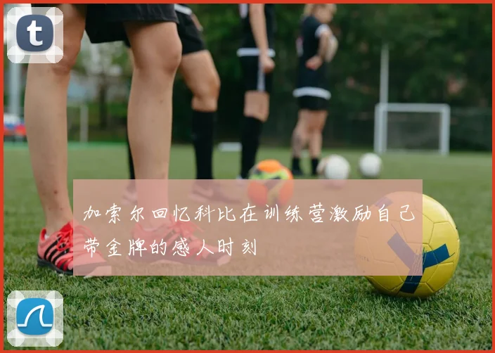 加索尔回忆科比在训练营激励自己带金牌的感人时刻