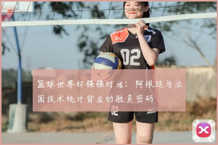 篮球世界杯强强对话：阿根廷与法国技术统计背后的胜负密码