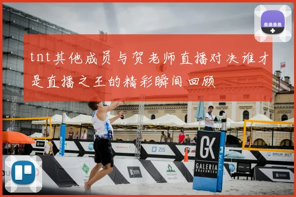tnt其他成员与贺老师直播对决谁才是直播之王的精彩瞬间回顾