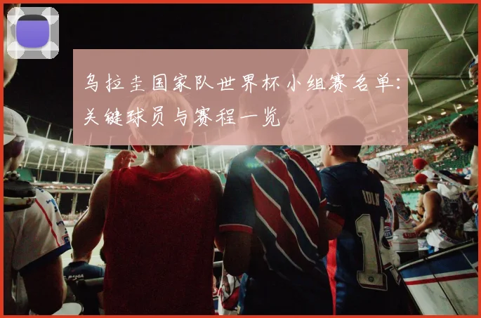 乌拉圭国家队世界杯小组赛名单：关键球员与赛程一览