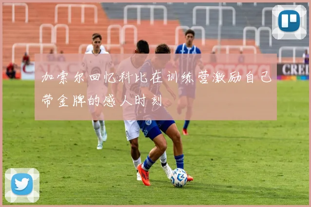 加索尔回忆科比在训练营激励自己带金牌的感人时刻