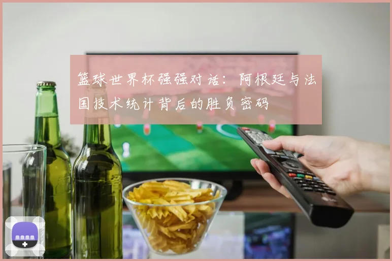 篮球世界杯强强对话:阿根廷与法国技术统计背后的胜负密码