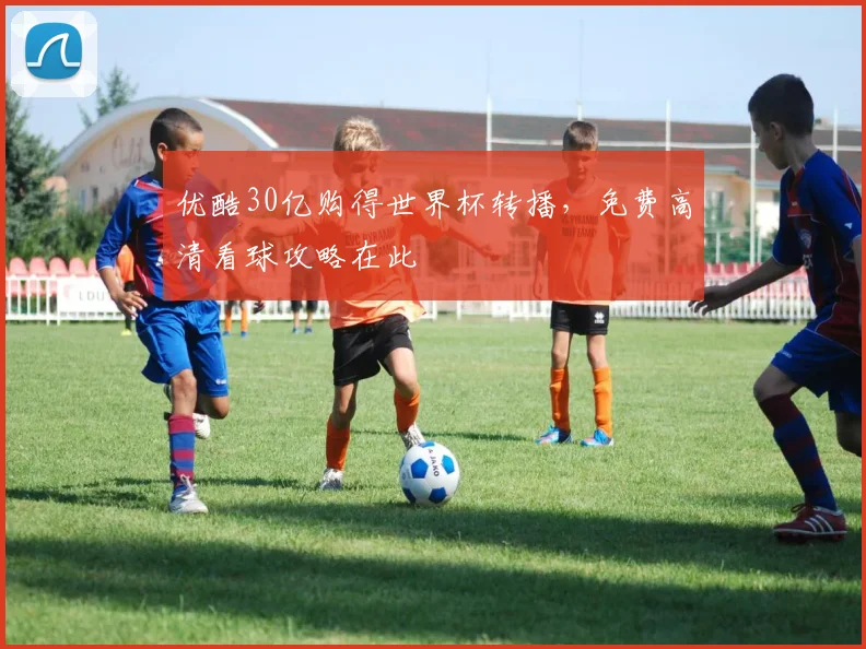 优酷30亿购得世界杯转播,免费高清看球攻略在此