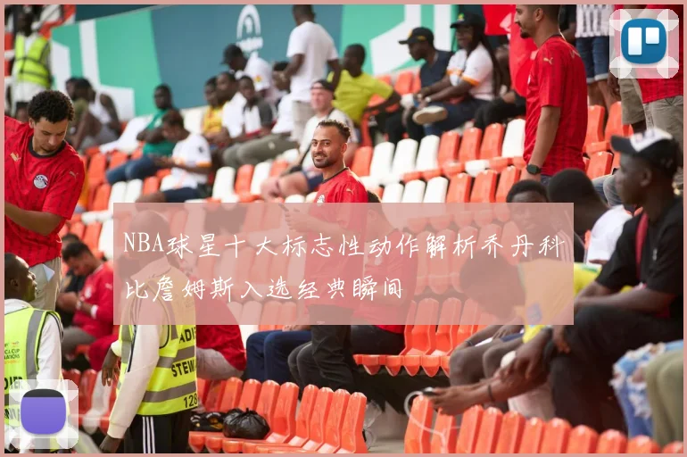 NBA球星十大标志性动作解析乔丹科比詹姆斯入选经典瞬间
