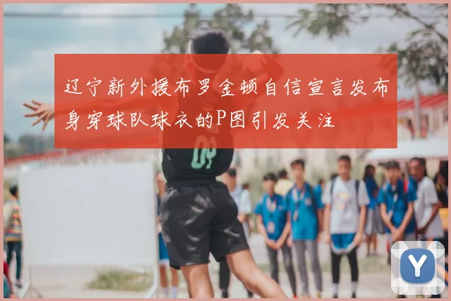 辽宁新外援布罗金顿自信宣言发布身穿球队球衣的P图引发关注