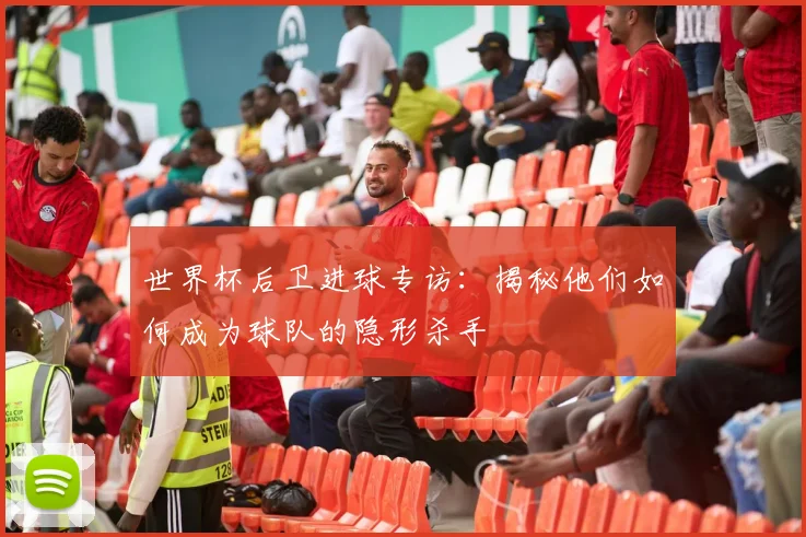 世界杯后卫进球专访：揭秘他们如何成为球队的隐形杀手