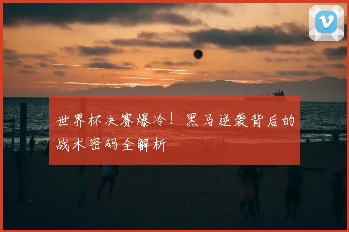 世界杯决赛爆冷！黑马逆袭背后的战术密码全解析
