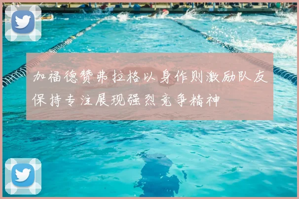 加福德赞弗拉格以身作则激励队友保持专注展现强烈竞争精神