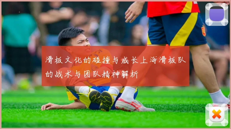 滑板文化的碰撞与成长上海滑板队的战术与团队精神解析