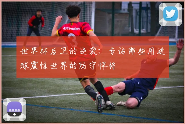 世界杯后卫的逆袭：专访那些用进球震惊世界的防守悍将