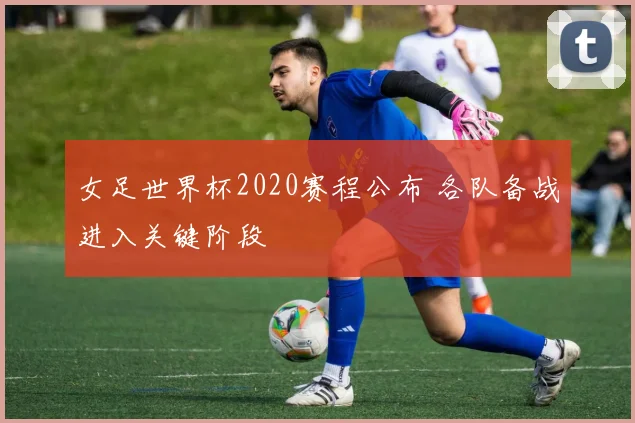 女足世界杯2020赛程公布 各队备战进入关键阶段