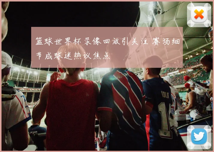 篮球世界杯录像回放引关注 赛场细节成球迷热议焦点