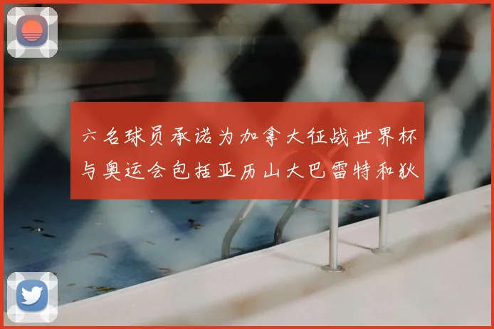 六名球员承诺为加拿大征战世界杯与奥运会包括亚历山大巴雷特和狄龙在内