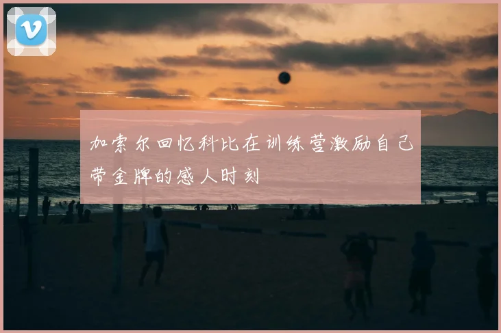 加索尔回忆科比在训练营激励自己带金牌的感人时刻