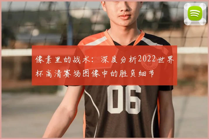 像素里的战术：深度分析2022世界杯高清赛场图像中的胜负细节