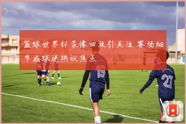 篮球世界杯录像回放引关注 赛场细节成球迷热议焦点