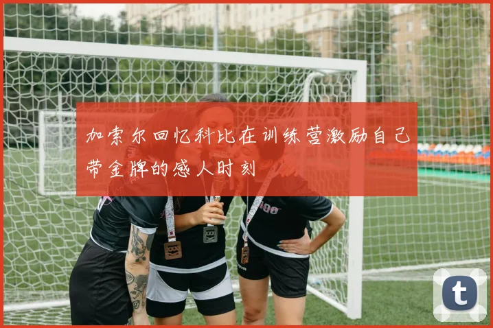 加索尔回忆科比在训练营激励自己带金牌的感人时刻