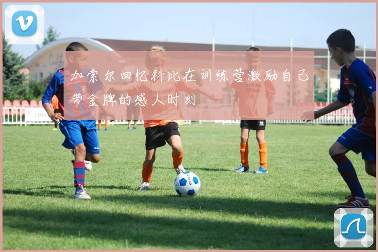 加索尔回忆科比在训练营激励自己带金牌的感人时刻