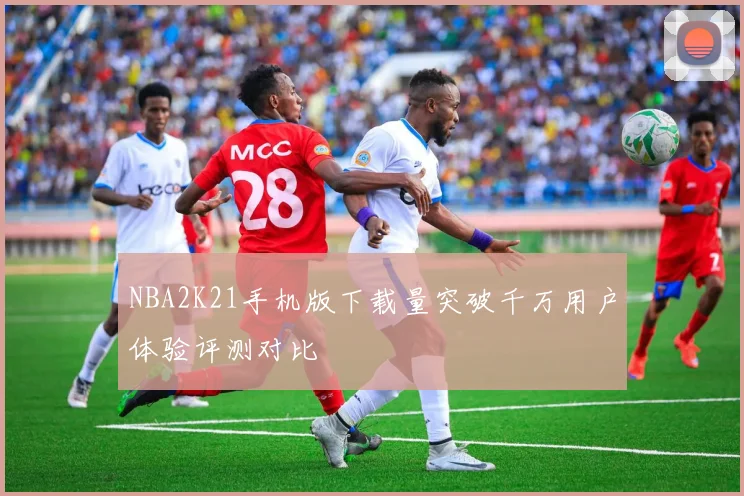 NBA2K21手机版下载量突破千万用户体验评测对比