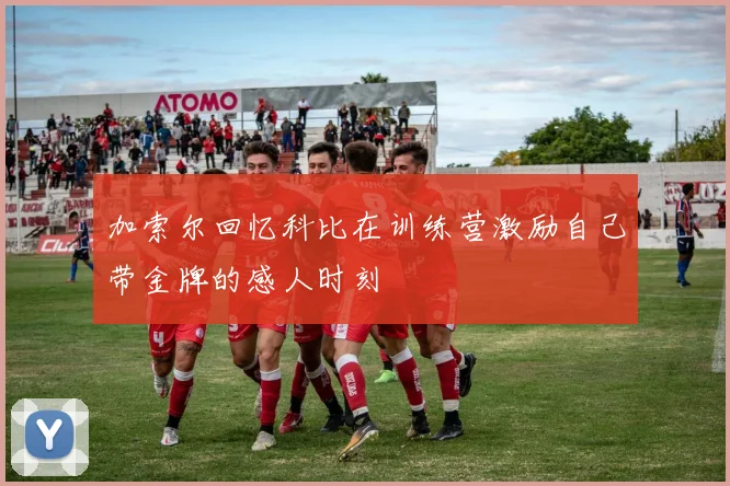 加索尔回忆科比在训练营激励自己带金牌的感人时刻