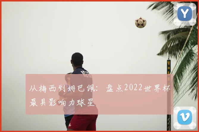 从梅西到姆巴佩:盘点2022世界杯最具影响力球星