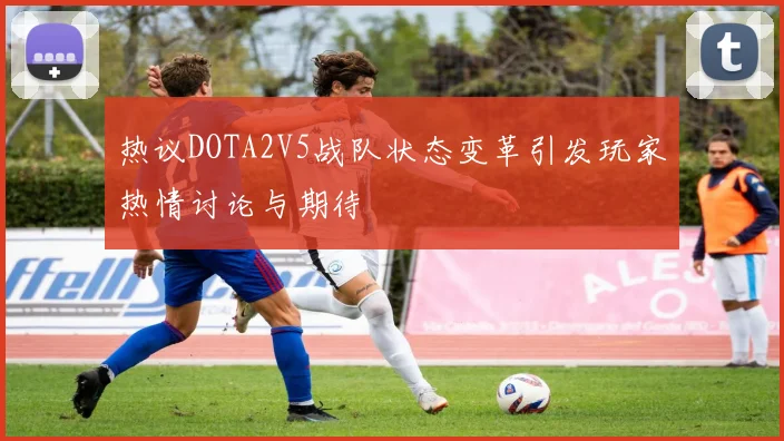 热议DOTA2V5战队状态变革引发玩家热情讨论与期待