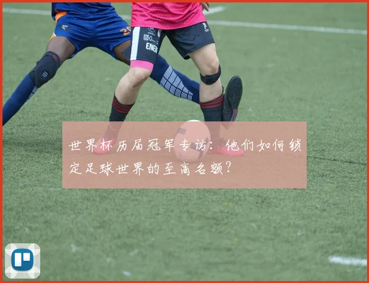 世界杯历届冠军专访:他们如何锁定足球世界的至高名额?