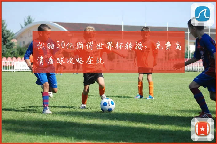 优酷30亿购得世界杯转播,免费高清看球攻略在此