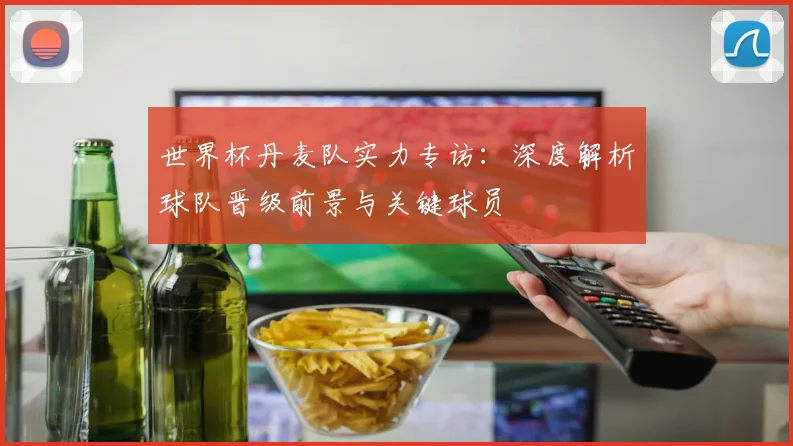 世界杯丹麦队实力专访：深度解析球队晋级前景与关键球员