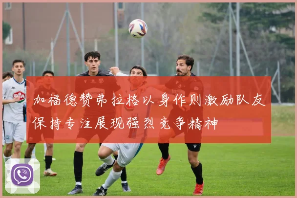 加福德赞弗拉格以身作则激励队友保持专注展现强烈竞争精神
