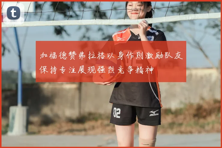 加福德赞弗拉格以身作则激励队友保持专注展现强烈竞争精神
