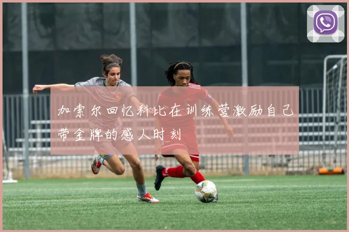 加索尔回忆科比在训练营激励自己带金牌的感人时刻