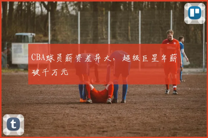 CBA球员薪资差异大,超级巨星年薪破千万元