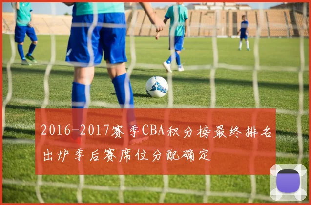 2016-2017赛季CBA积分榜最终排名出炉季后赛席位分配确定