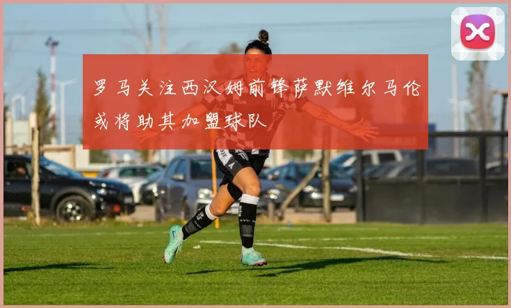 罗马关注西汉姆前锋萨默维尔马伦或将助其加盟球队